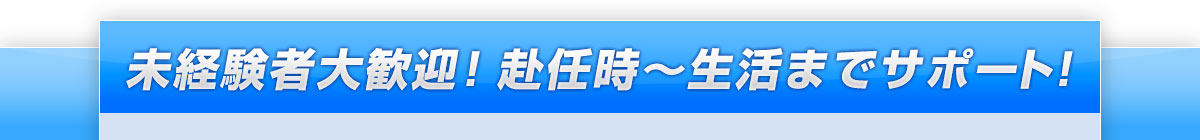 未経験者大歓迎！ 赴任時～生活までサポート！