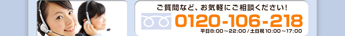 ご質問など、お気軽にご相談ください！ 0120-106-218 平日8:00～22:00/土日祝10:00～17:00