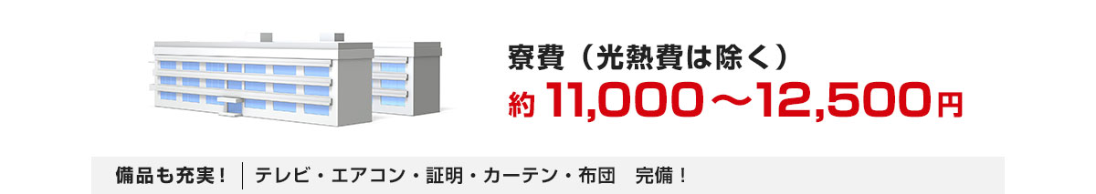 寮費（光熱費は除く）約11,000 ～ 12,500円 備品も充実！テレビ・エアコン・証明・カーテン・布団　完備！