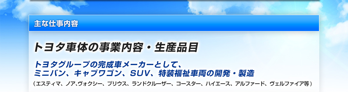 主な仕事内容　トヨタ車体の事業内容・生産品目　トヨタグループの完成車メーカーとして、ミニバン、キャブワゴン、SUV、特装福祉車両の開発・製造　（エスティマ、ノア､ヴォクシー、プリウス、ランドクルーザー、コースター、ハイエース、アルファード、ヴェルファイア等)