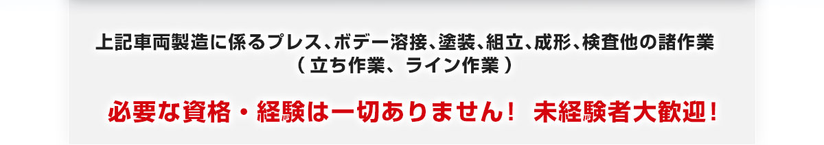 上記車両製造に係るプレス､ボデー溶接､塗装､組立､成形､検査他の諸作業（立ち作業、ライン作業）必要な資格・経験は一切ありません！ 未経験者大歓迎！