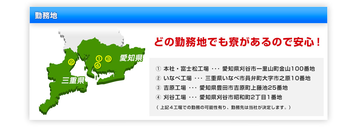 勤務地　どの勤務地でも寮があるので安心！① 本社・富士松工場 ･･･ 愛知県刈谷市一里山町金山100番地 ② いなべ工場 ･･･ 三重県いなべ市員弁町大字市之原10番地 ③ 吉原工場 ･･･ 愛知県豊田市吉原町上藤池25番地 ④ 刈谷工場 ･･･ 愛知県刈谷市昭和町2丁目1番地（ 上記４工場での勤務の可能性有り、勤務先は当社が決定します。）