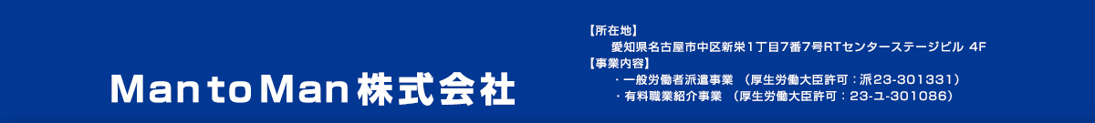 MantoMan株式会社【所在地】愛知県名古屋市中区新栄1丁目7番7号RTセンターステージビル 4F 【事業内容】  ・一般労働者派遣事業 （厚生労働大臣許可：派23-301331）   ・有料職業紹介事業 （厚生労働大臣許可：23-ユ-301086）