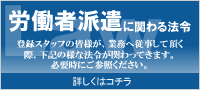 労働者派遣
登録スタッフの皆様が、業務に従事して頂く際、様々な法令が関わってきます。
必要時にご参照ください。
詳しく話コチラ