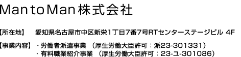 MantoMan株式会社【所在地】愛知県名古屋市中区新栄1丁目7番7号RTセンターステージビル 4F【事業内容】・一般労働者派遣事業 （厚生労働大臣許可：派23-301331）・有料職業紹介事業 （厚生労働大臣許可：23-ユ-301086）