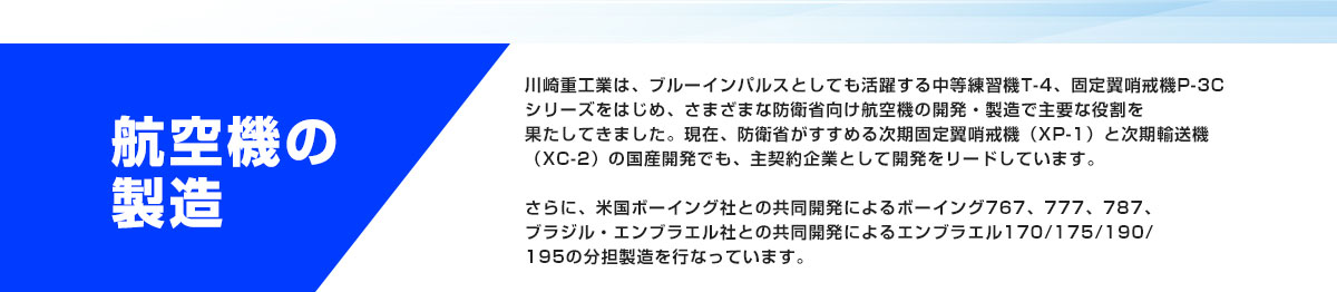 航空機の製造 川崎重工業は、ブルーインパルスとしても活躍する中等練習機T-4、固定翼哨戒機P-3Cシリーズをはじめ、さまざまな防衛省向け航空機の開発・製造で主要な役割を果たしてきました。現在、防衛省がすすめる次期固定翼哨戒機（XP-1）と次期輸送機（XC-2）の国産開発でも、主契約企業として開発をリードしています。さらに、米国ボーイング社との共同開発によるボーイング767、777、787、ブラジル・エンブラエル社との共同開発によるエンブラエル170/175/190/195の分担製造を行なっています。