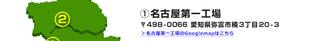 ①名古屋第一工場 〒498-0066 愛知県弥富市楠３丁目２０-３