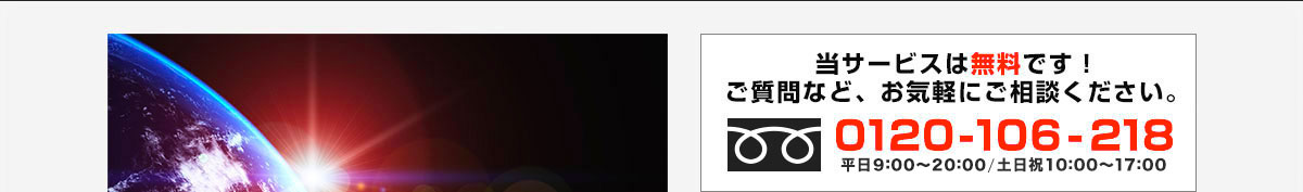 当サービスは無料です！ ご質問など、お気軽にご相談ください。0120-106-218 受付時間 平日 8:00～22:00 / 土日 10:00～17:00