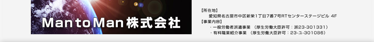 MantoMan株式会社 【所在地】  愛知県名古屋市中区新栄1丁目7番7号RTセンターステージビル 4F 【事業内容】  ・一般労働者派遣事業 （厚生労働大臣許可：派23-301331）   ・有料職業紹介事業 （厚生労働大臣許可：23-ユ-301086）