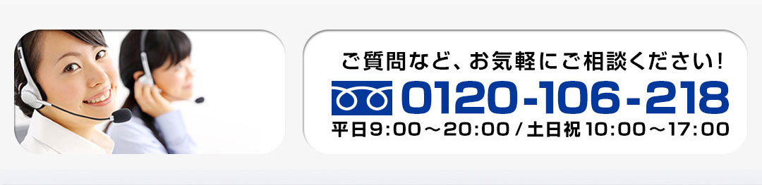 ご質問など、お気軽にご相談ください！ 0120-106-218 平日8:00～22:00/土日祝10:00～17:00