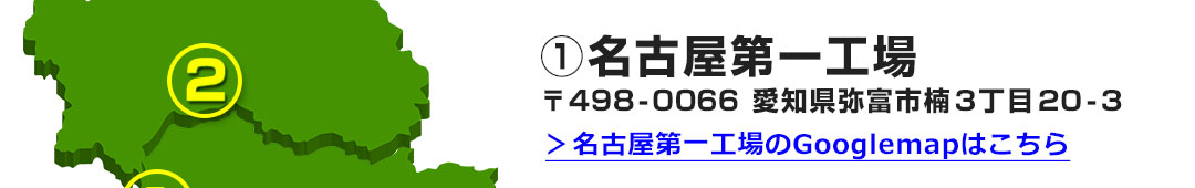 ①名古屋第一工場 〒498-0066 愛知県弥富市楠３丁目２０-３