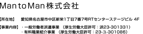 MantoMan株式会社【所在地】愛知県名古屋市中区新栄1丁目7番7号RTセンターステージビル 4F【事業内容】・労働者派遣事業 （厚生労働大臣許可：派23-301331）・有料職業紹介事業 （厚生労働大臣許可：23-ユ-301086）